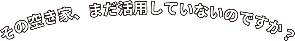 その空き家、まだ活用していないのですか？