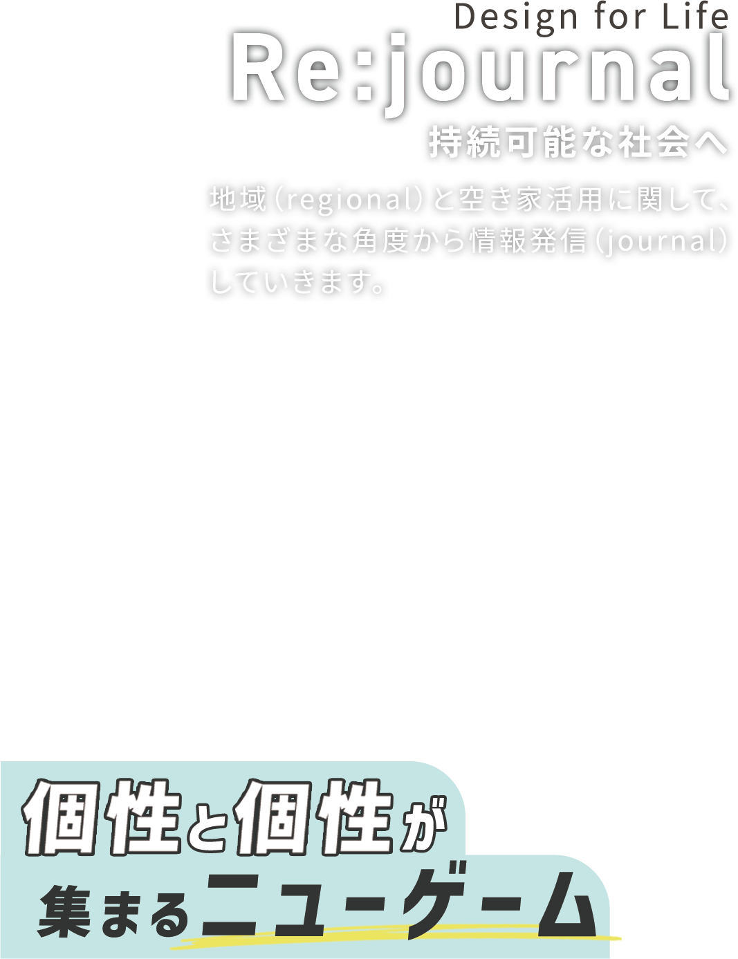 Design for Life Re:journal 持続可能な社会へ 地域(regional)と空き家活用に関して、 さまざまな角度から情報発信(journal) していきます。